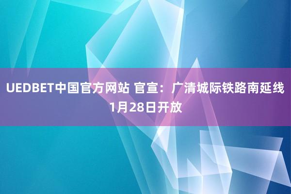 UEDBET中国官方网站 官宣：广清城际铁路南延线1月28日开放
