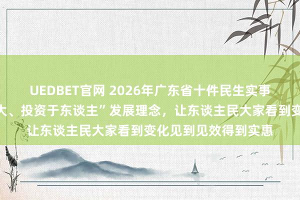 UEDBET官网 2026年广东省十件民生实事出炉，彰显“民生为大、投资于东谈主”发展理念，让东谈主民大家看到变化见到见效得到实惠