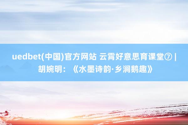 uedbet(中国)官方网站 云霄好意思育课堂⑦ | 胡婉明：《水墨诗韵·乡涧鹅趣》