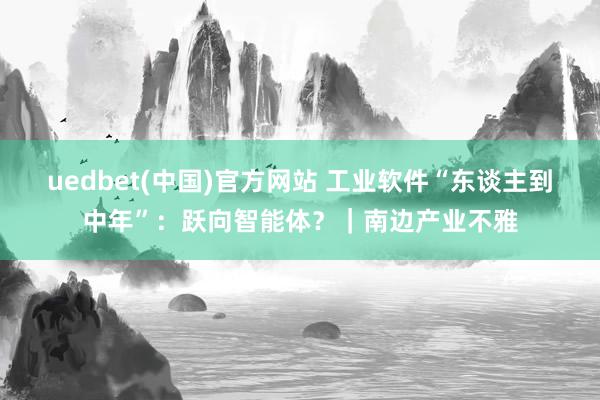 uedbet(中国)官方网站 工业软件“东谈主到中年”：跃向智能体？｜南边产业不雅