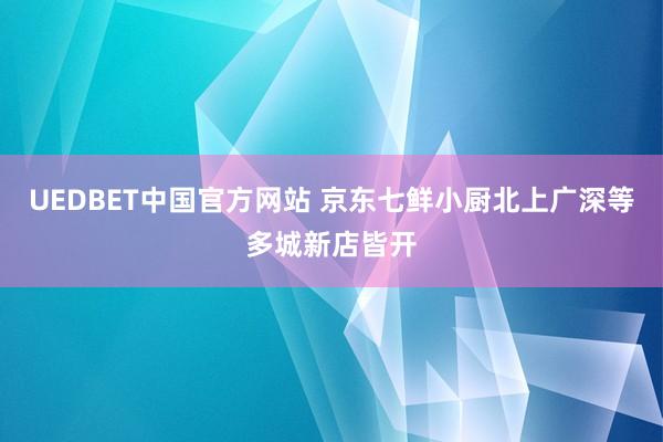 UEDBET中国官方网站 京东七鲜小厨北上广深等多城新店皆开