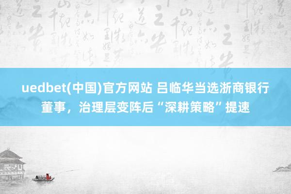 uedbet(中国)官方网站 吕临华当选浙商银行董事，治理层变阵后“深耕策略”提速