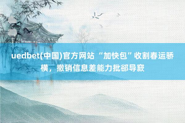 uedbet(中国)官方网站 “加快包”收割春运骄横，撤销信息差能力批郤导窾