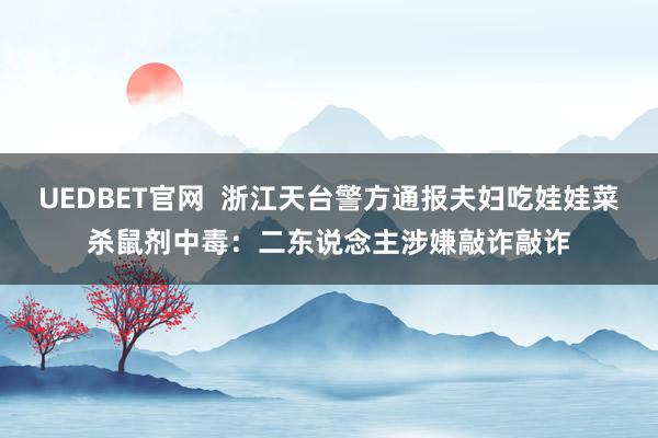 UEDBET官网  浙江天台警方通报夫妇吃娃娃菜杀鼠剂中毒：二东说念主涉嫌敲诈敲诈