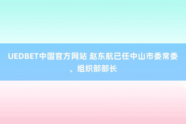 UEDBET中国官方网站 赵东航已任中山市委常委、组织部部长