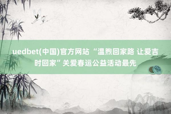 uedbet(中国)官方网站 “温煦回家路 让爱吉时回家”关爱春运公益活动最先