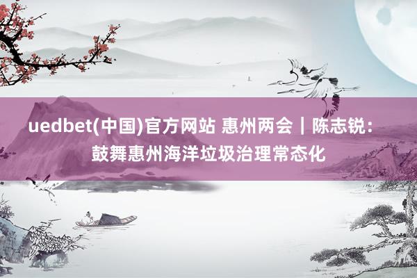 uedbet(中国)官方网站 惠州两会｜陈志锐： 鼓舞惠州海洋垃圾治理常态化