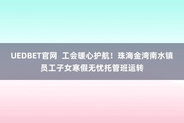 UEDBET官网  工会暖心护航！珠海金湾南水镇员工子女寒假无忧托管班运转