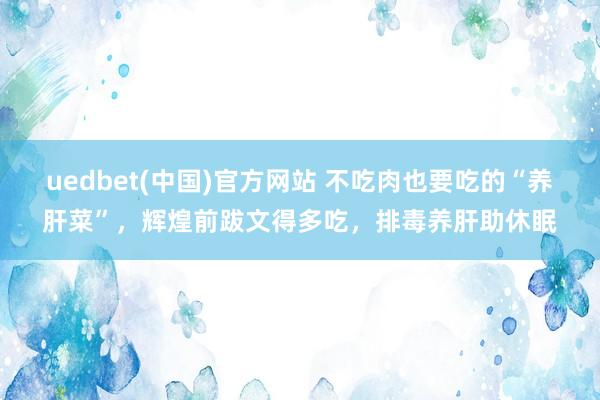 uedbet(中国)官方网站 不吃肉也要吃的“养肝菜”，辉煌前跋文得多吃，排毒养肝助休眠