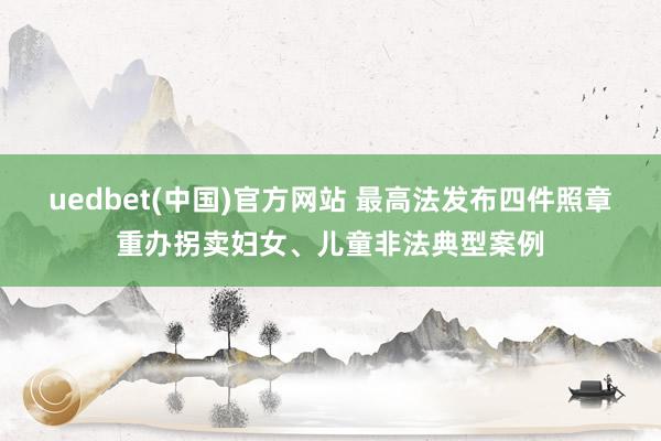 uedbet(中国)官方网站 最高法发布四件照章重办拐卖妇女、儿童非法典型案例