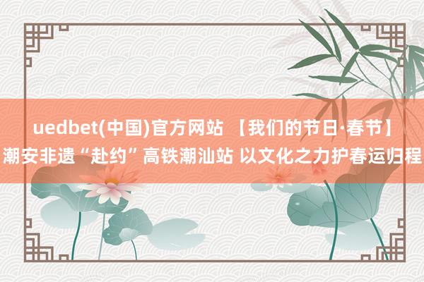 uedbet(中国)官方网站 【我们的节日·春节】潮安非遗“赴约”高铁潮汕站 以文化之力护春运归程