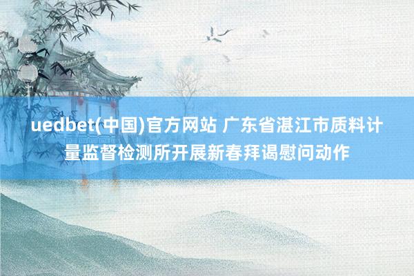 uedbet(中国)官方网站 广东省湛江市质料计量监督检测所开展新春拜谒慰问动作