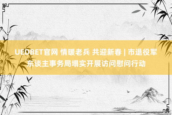 UEDBET官网 情暖老兵 共迎新春 | 市退役军东谈主事务局塌实开展访问慰问行动