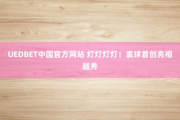 UEDBET中国官方网站 灯灯灯灯！寰球首创亮相越秀