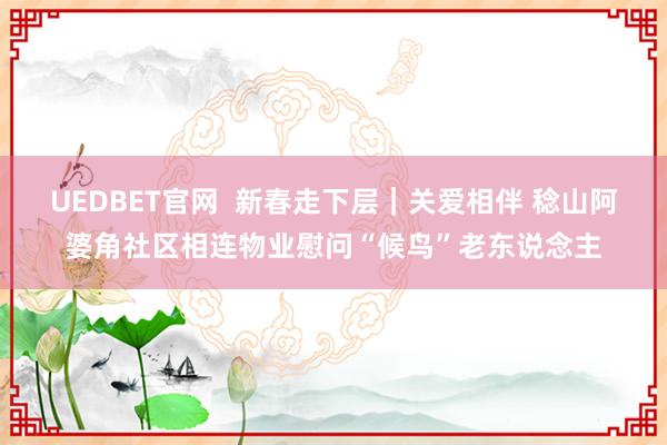 UEDBET官网  新春走下层｜关爱相伴 稔山阿婆角社区相连物业慰问“候鸟”老东说念主
