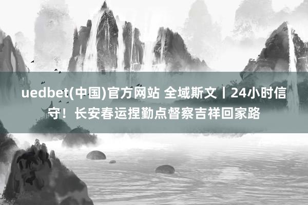 uedbet(中国)官方网站 全域斯文丨24小时信守！长安春运捏勤点督察吉祥回家路