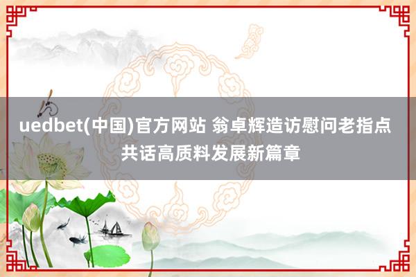 uedbet(中国)官方网站 翁卓辉造访慰问老指点  共话高质料发展新篇章