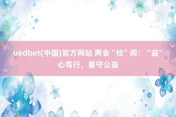 uedbet(中国)官方网站 两会“检”阅：“益”心笃行，看守公益