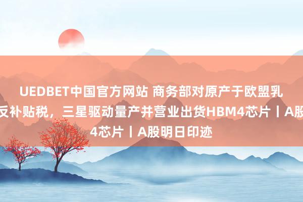 UEDBET中国官方网站 商务部对原产于欧盟乳成品征收反补贴税，三星驱动量产并营业出货HBM4芯片丨A股明日印迹