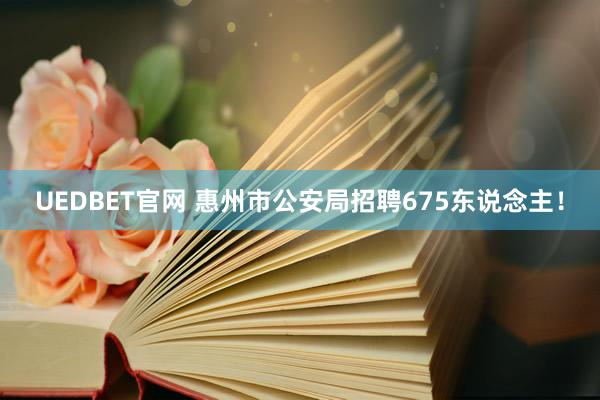 UEDBET官网 惠州市公安局招聘675东说念主！