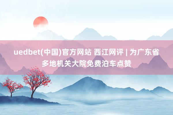 uedbet(中国)官方网站 西江网评 | 为广东省多地机关大院免费泊车点赞