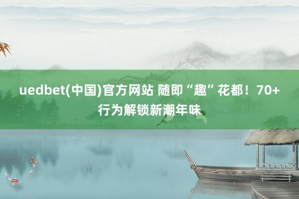 uedbet(中国)官方网站 随即“趣”花都！70+行为解锁新潮年味