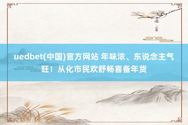 uedbet(中国)官方网站 年味浓、东说念主气旺！从化市民欢舒畅喜备年货