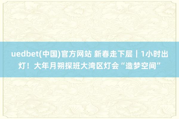 uedbet(中国)官方网站 新春走下层｜1小时出灯！大年月朔探班大湾区灯会“造梦空间”