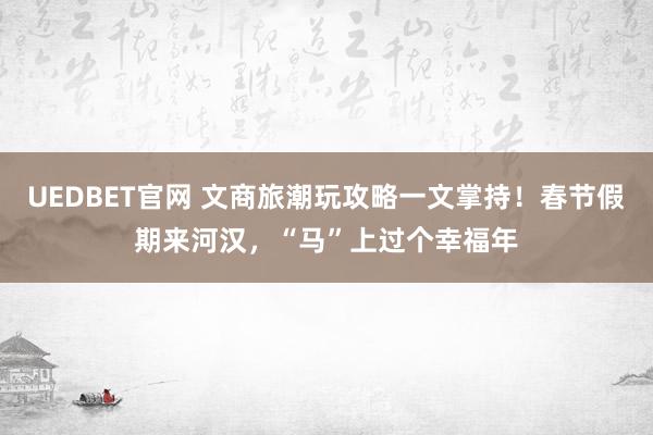 UEDBET官网 文商旅潮玩攻略一文掌持！春节假期来河汉，“马”上过个幸福年
