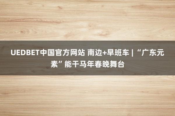 UEDBET中国官方网站 南边+早班车 | “广东元素”能干马年春晚舞台