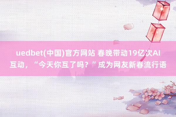 uedbet(中国)官方网站 春晚带动19亿次AI互动，“今天你互了吗？”成为网友新春流行语
