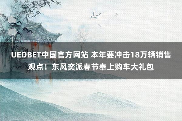 UEDBET中国官方网站 本年要冲击18万辆销售观点！东风奕派春节奉上购车大礼包