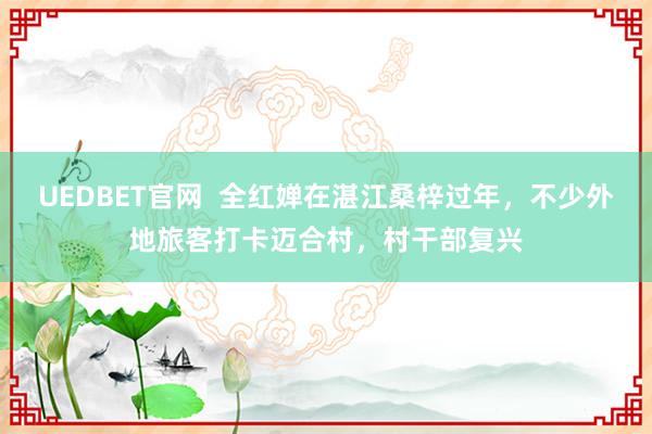 UEDBET官网  全红婵在湛江桑梓过年，不少外地旅客打卡迈合村，村干部复兴