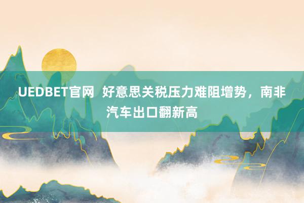 UEDBET官网  好意思关税压力难阻增势，南非汽车出口翻新高