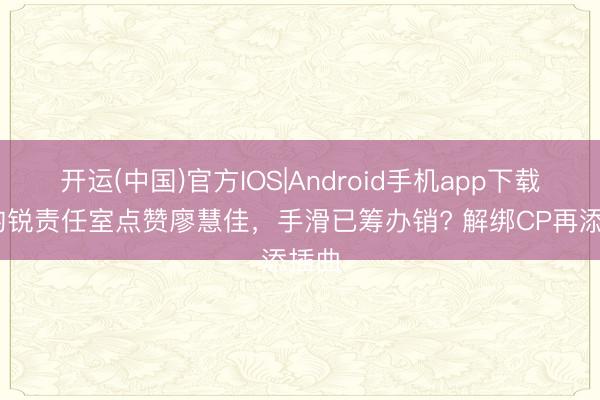 开运(中国)官方IOS|Android手机app下载 李昀锐责任室点赞廖慧佳，手滑已筹办销? 解绑CP再添插曲