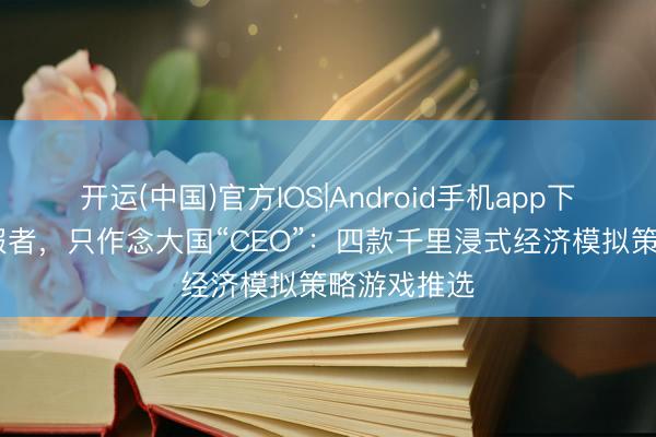 开运(中国)官方IOS|Android手机app下载 失当慑服者，只作念大国“CEO”：四款千里浸式经济模拟策略游戏推选