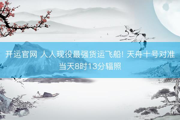 开运官网 人人现役最强货运飞船! 天舟十号对准当天8时13分辐照