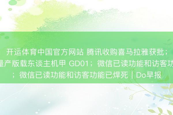 开运体育中国官方网站 腾讯收购喜马拉雅获批；宇树发布全球首款量产版载东谈主机甲 GD01；微信已读功能和访客功能已焊死｜Do早报