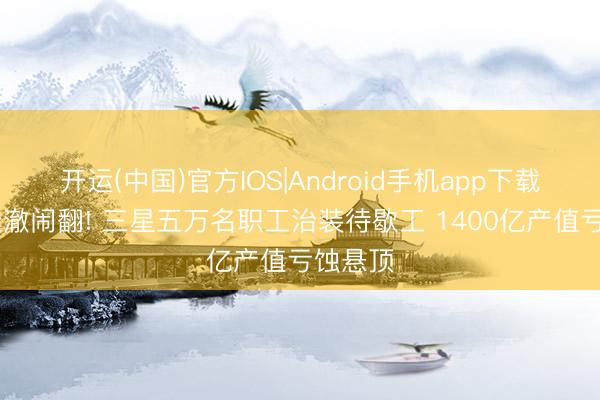 开运(中国)官方IOS|Android手机app下载 谈判透澈闹翻! 三星五万名职工治装待歇工 1400亿产值亏蚀悬顶