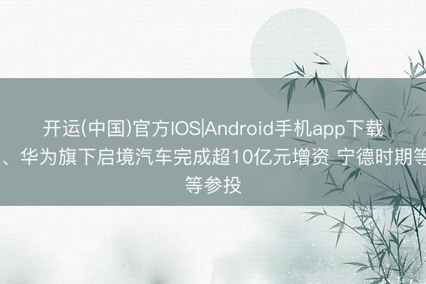 开运(中国)官方IOS|Android手机app下载 广汽、华为旗下启境汽车完成超10亿元增资 宁德时期等参投