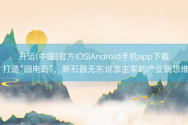 开运(中国)官方IOS|Android手机app下载 打造“回电岛”，新石器无东说念主车的产业新想维