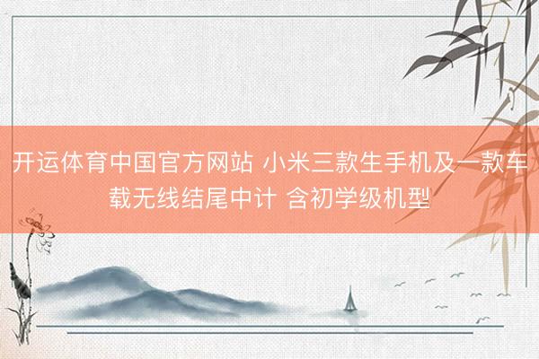 开运体育中国官方网站 小米三款生手机及一款车载无线结尾中计 含初学级机型