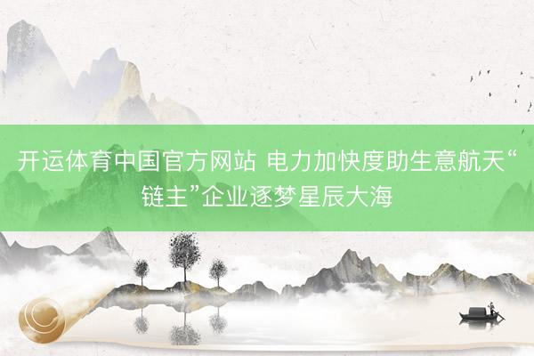 开运体育中国官方网站 电力加快度助生意航天“链主”企业逐梦星辰大海