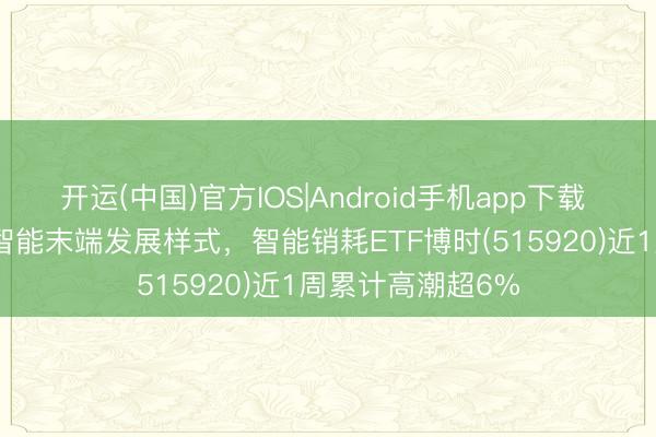 开运(中国)官方IOS|Android手机app下载 AI硬件立异重塑智能末端发展样式，智能销耗ETF博时(515920)近1周累计高潮超6%
