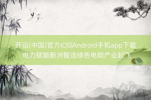 开运(中国)官方IOS|Android手机app下载 电力赋能新洲智造绿色电助产业起飞
