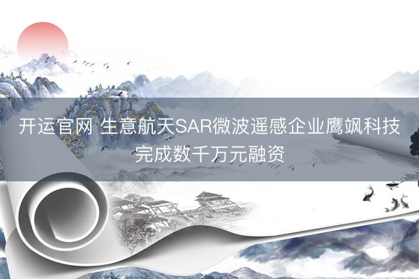 开运官网 生意航天SAR微波遥感企业鹰飒科技完成数千万元融资