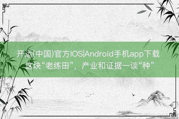 开运(中国)官方IOS|Android手机app下载 这块“老练田”,产业和证据一谈“种”