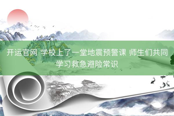 开运官网 学校上了一堂地震预警课 师生们共同学习救急避险常识