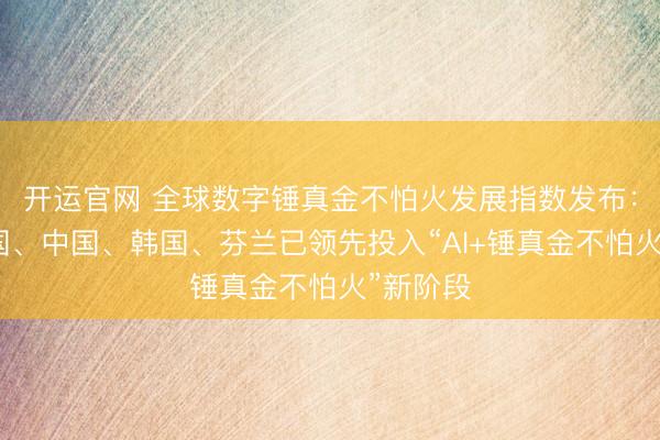 开运官网 全球数字锤真金不怕火发展指数发布：好意思国、中国、韩国、芬兰已领先投入“AI+锤真金不怕火”新阶段