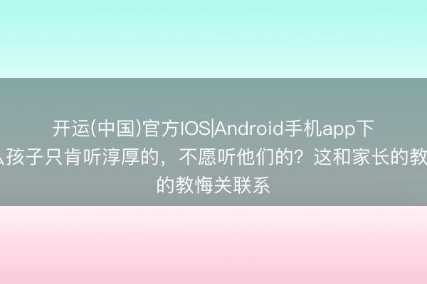 开运(中国)官方IOS|Android手机app下载 为什么孩子只肯听淳厚的，不愿听他们的？这和家长的教悔关联系